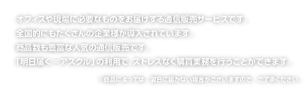 オフィスや現場に必要なものをお届けする通信販売サービスです。全国的にもたくさんの企業様が導入されています。商品数も豊富な人気の通信販売です。「明日届く=アスクル」の利用で、ストレスなく購買業務を行うことができます。